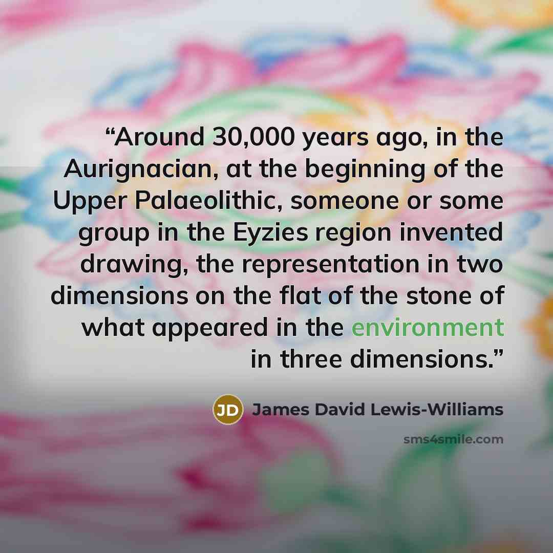 “Around 30,000 years ago, in the Aurignacian, at the beginning of the Upper Palaeolithic, someone or some group in the Eyzies region invented drawing, the representation in two dimensions on the flat of the stone of what appeared in the environment in three dimensions.” quote by James David Lewis-Williams