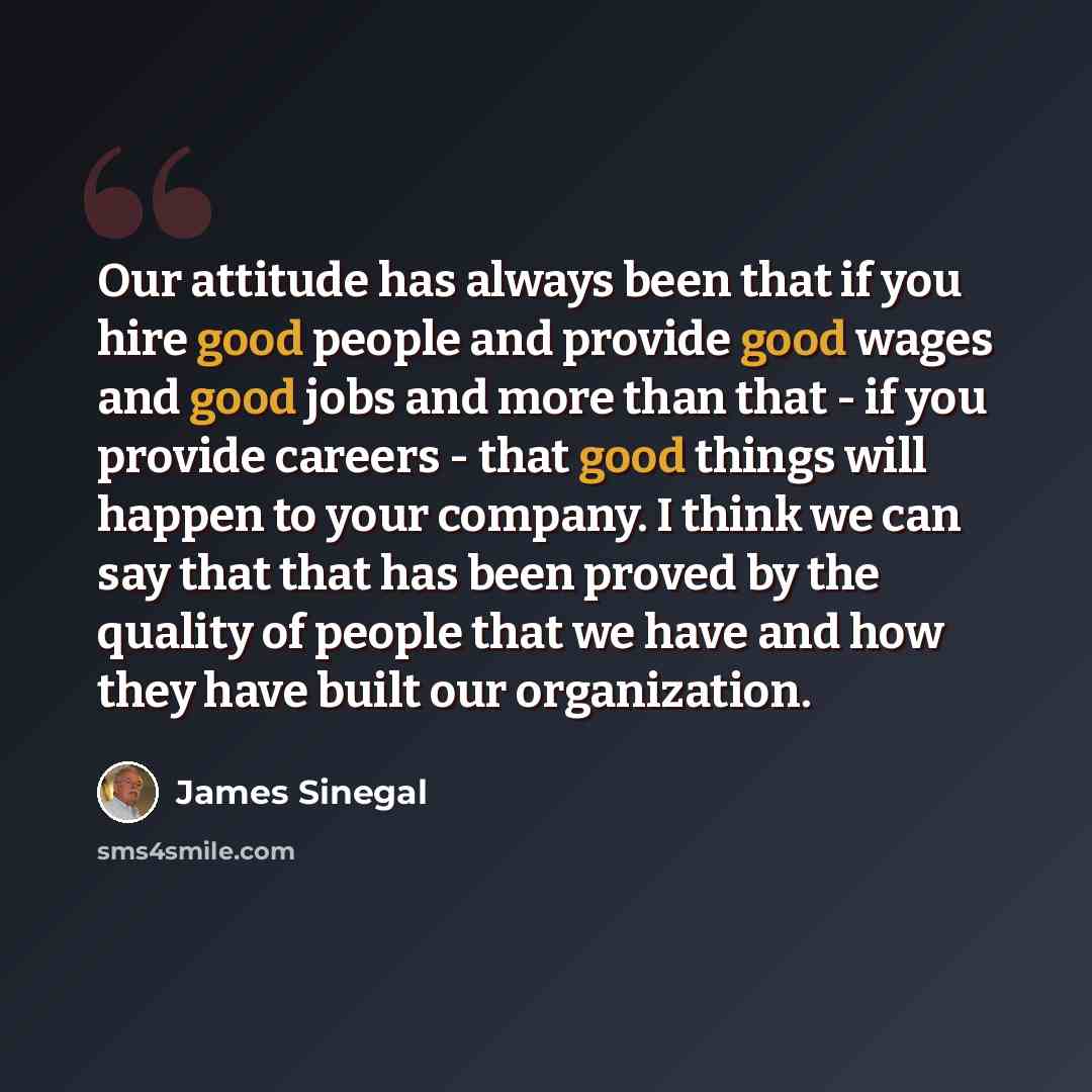 “Our attitude has always been that if you hire good people and provide good wages and good jobs and more than that - if you provide careers - that good things will happen to your company. I think we can say that that has been proved by the quality of people that we have and how they have built our…” quote by James Sinegal