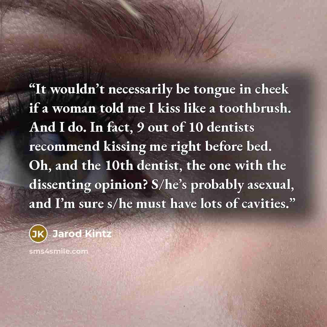 “It wouldn’t necessarily be tongue in cheek if a woman told me I kiss like a toothbrush. And I do. In fact, 9 out of 10 dentists recommend kissing me right before bed. Oh, and the 10th dentist, the one with the dissenting opinion? S/he’s probably asexual, and I’m sure s/he must have lots of cavities.” quote by Jarod Kintz