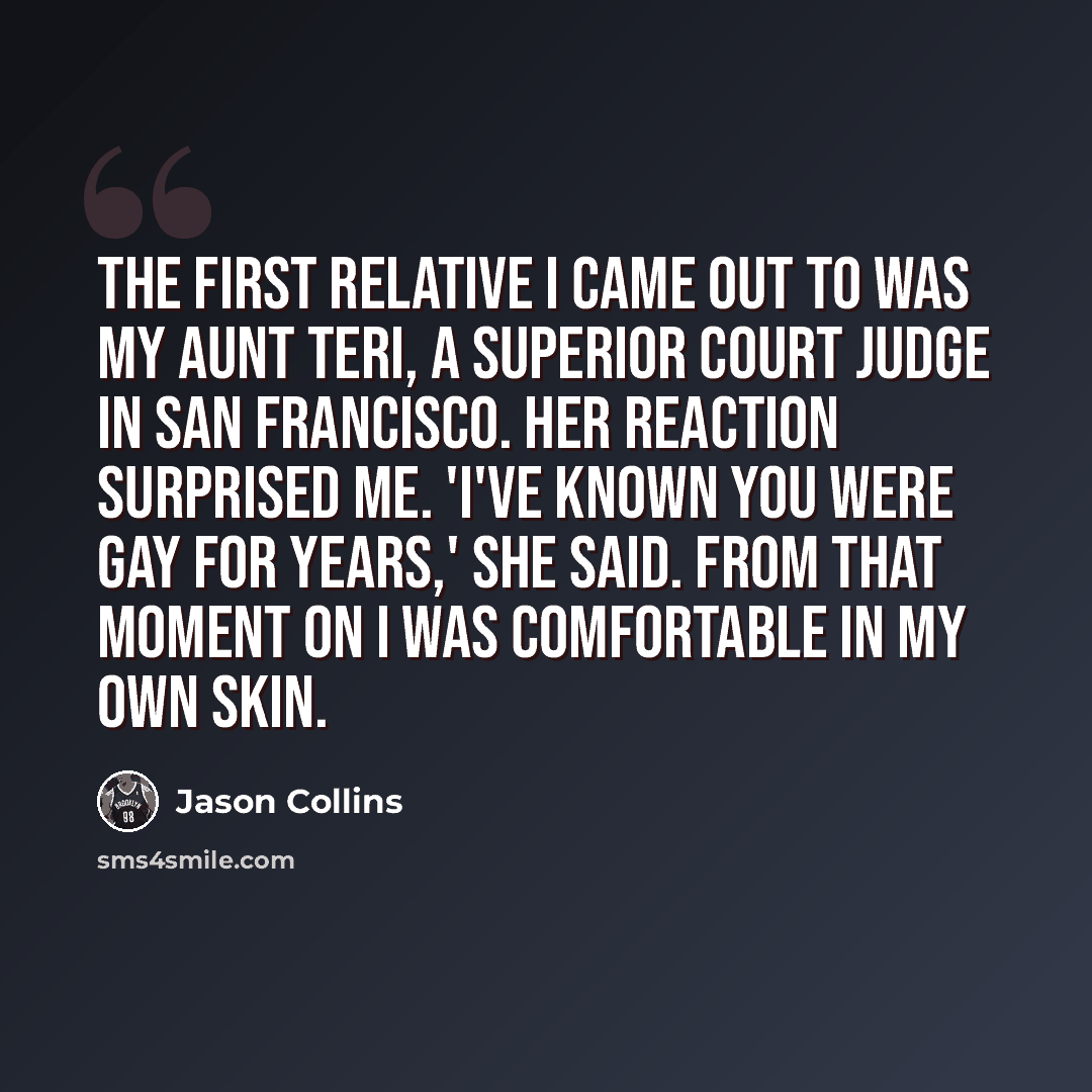 “The first relative I came out to was my aunt Teri, a superior court judge in San Francisco. Her reaction surprised me. 'I've known you were gay for years,' she said. From that moment on I was comfortable in my own skin.” quote by Jason Collins