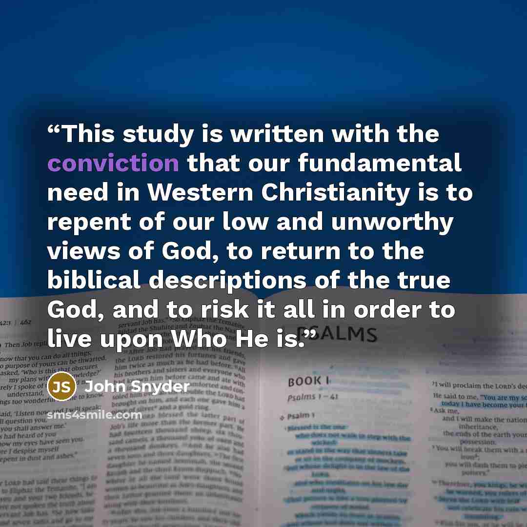 “This study is written with the conviction that our fundamental need in Western Christianity is to repent of our low and unworthy views of God, to return to the biblical descriptions of the true God, and to risk it all in order to live upon Who He is.” quote by John Snyder