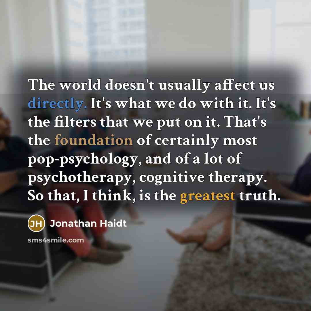 “The world doesn't usually affect us directly. It's what we do with it. It's the filters that we put on it. That's the foundation of certainly most pop-psychology, and of a lot of psychotherapy, cognitive therapy. So that, I think, is the greatest truth.” quote by Jonathan Haidt
