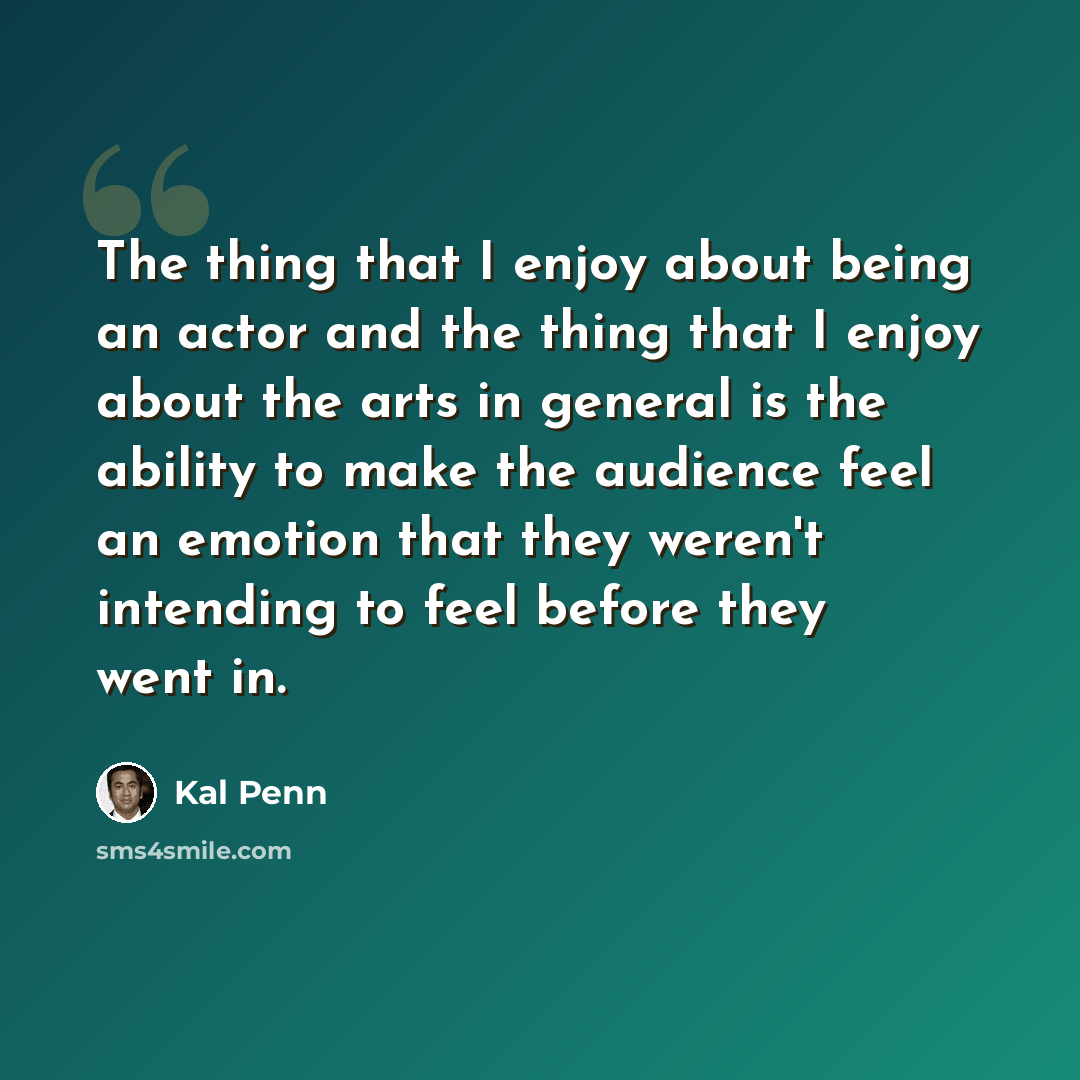 “The thing that I enjoy about being an actor and the thing that I enjoy about the arts in general is the ability to make the audience feel an emotion that they weren't intending to feel before they went in.” quote by Kal Penn