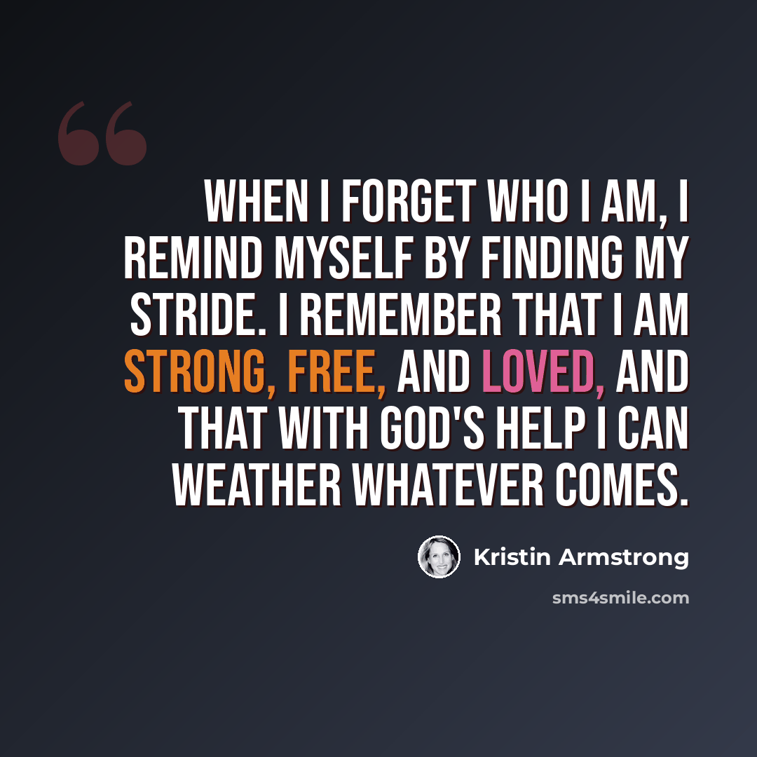 “When I forget who I am, I remind myself by finding my stride. I remember that I am strong, free, and loved, and that with God's help I can weather whatever comes.” quote by Kristin Armstrong