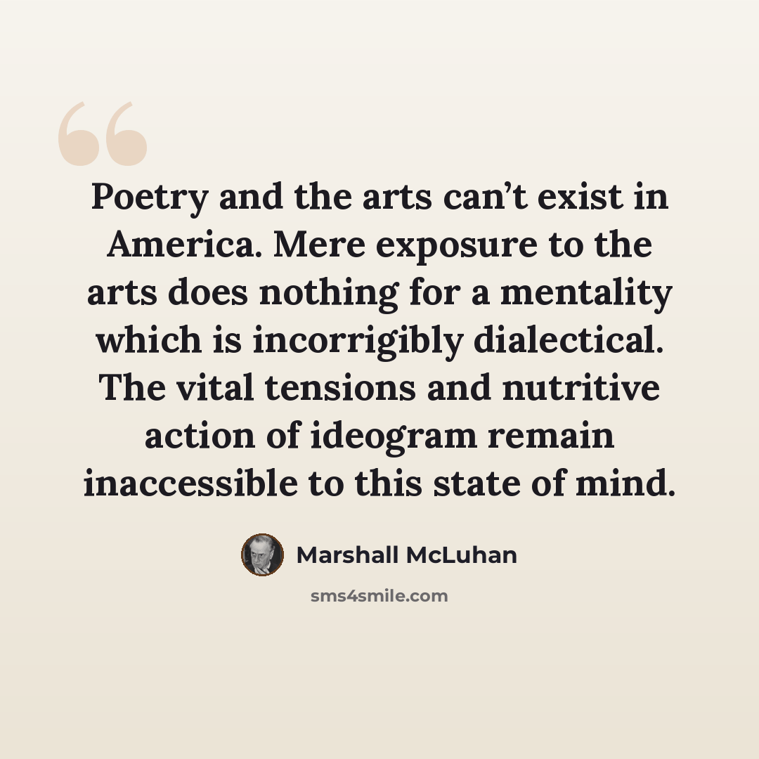 “Poetry and the arts can’t exist in America. Mere exposure to the arts does nothing for a mentality which is incorrigibly dialectical. The vital tensions and nutritive action of ideogram remain inaccessible to this state of mind.” quote by Marshall McLuhan