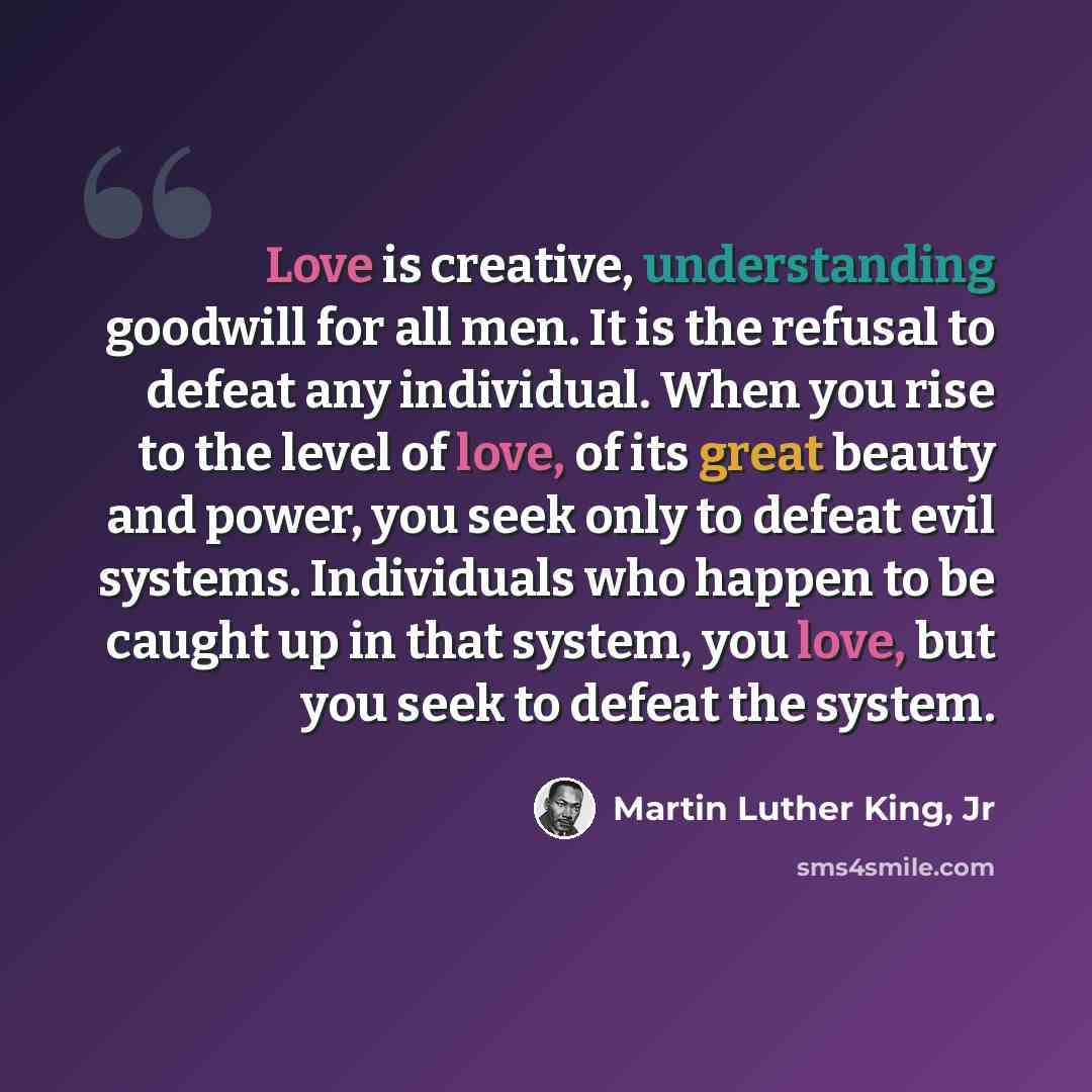 “Love is creative, understanding goodwill for all men. It is the refusal to defeat any individual. When you rise to the level of love, of its great beauty and power, you seek only to defeat evil systems. Individuals who happen to be caught up in that system, you love, but you seek to defeat the…” quote by Martin Luther King, Jr