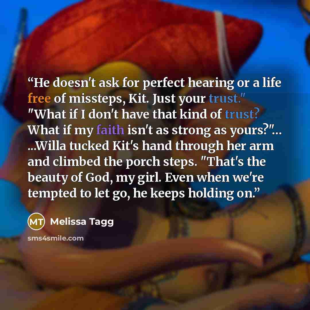 “He doesn't ask for perfect hearing or a life free of missteps, Kit. Just your trust." "What if I don't have that kind of trust? What if my faith isn't as strong as yours?"… ...Willa tucked Kit's hand through her arm and climbed the porch steps. "That's the beauty of God, my girl. Even when we're…” quote by Melissa Tagg
