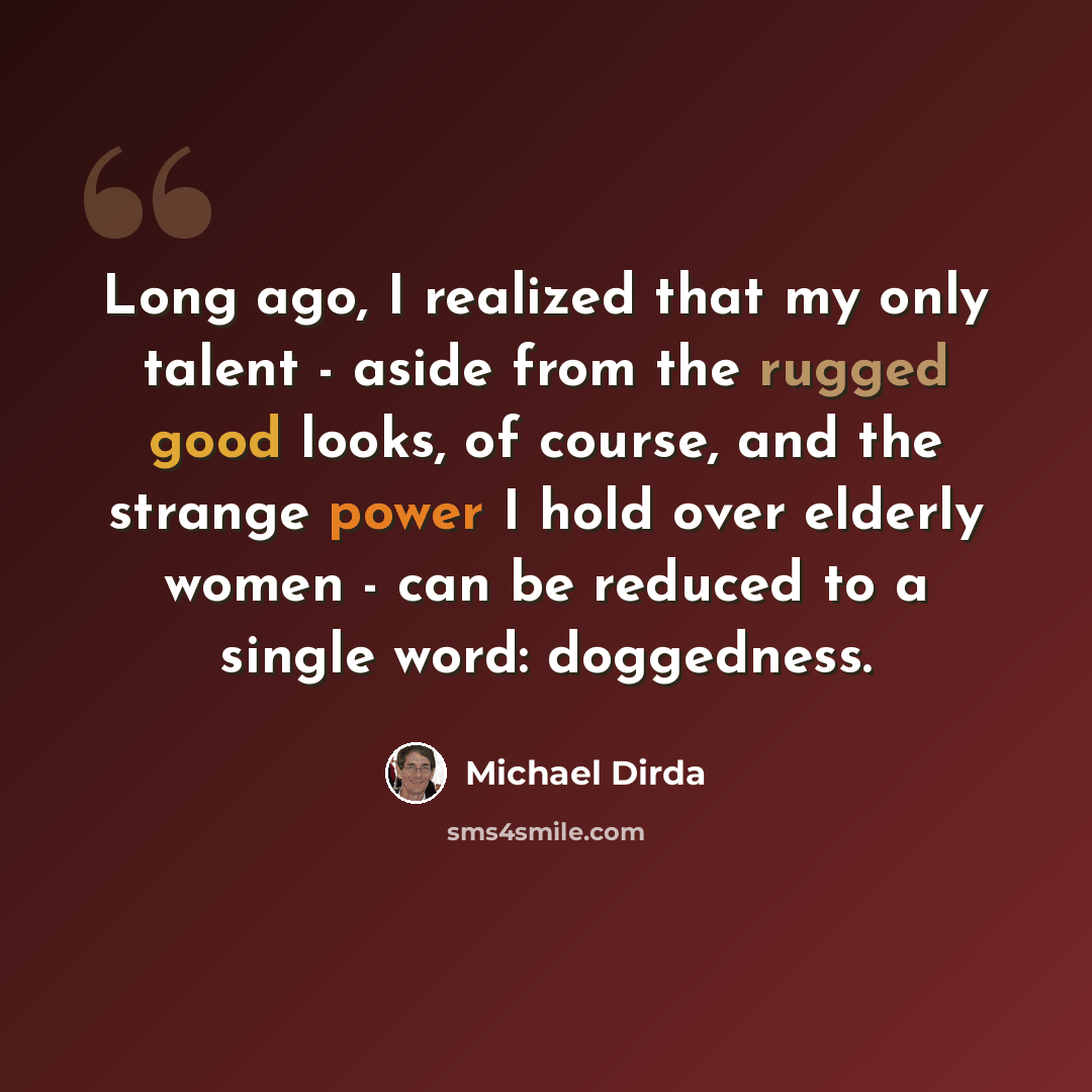 “Long ago, I realized that my only talent - aside from the rugged good looks, of course, and the strange power I hold over elderly women - can be reduced to a single word: doggedness.” quote by Michael Dirda