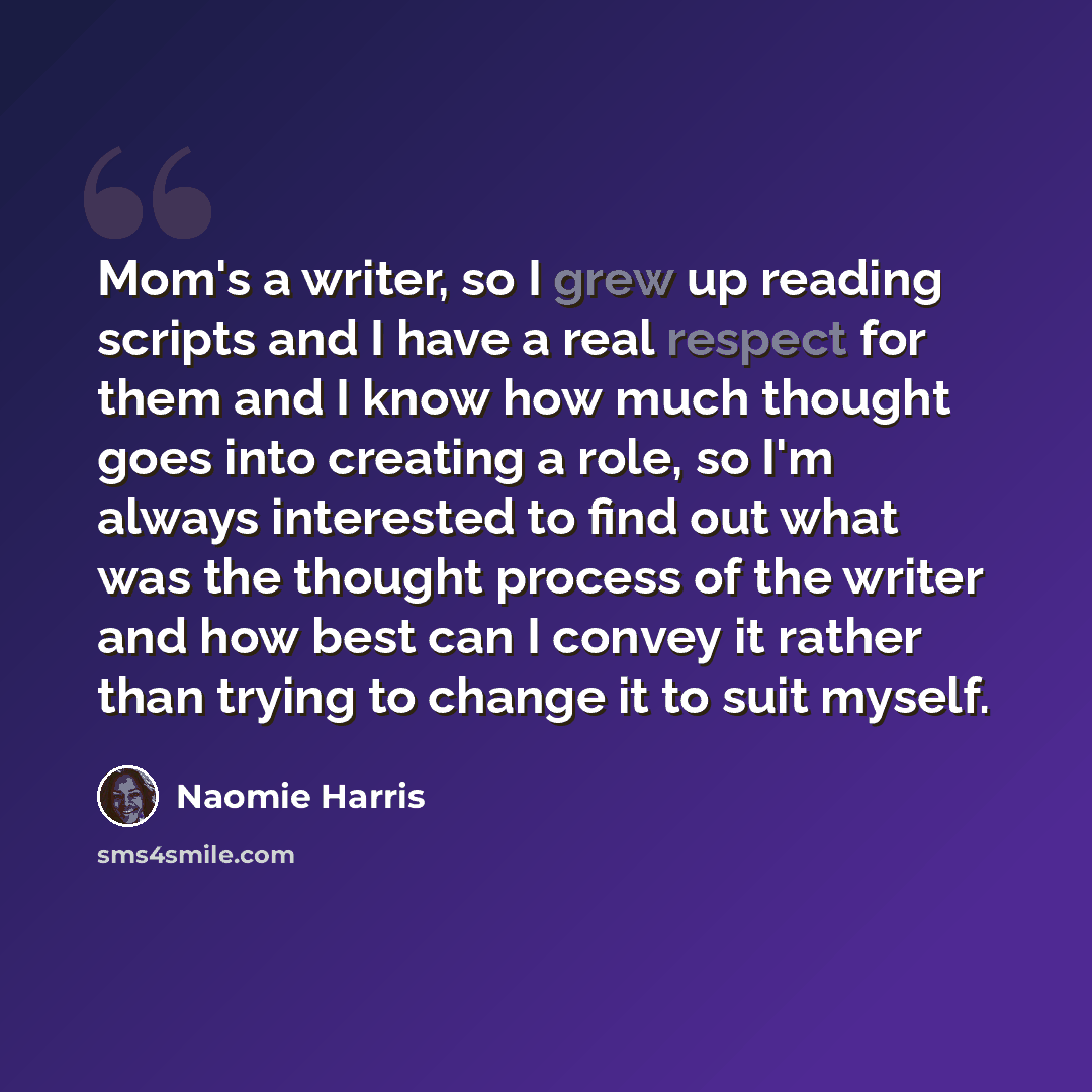 “Mom's a writer, so I grew up reading scripts and I have a real respect for them and I know how much thought goes into creating a role, so I'm always interested to find out what was the thought process of the writer and how best can I convey it rather than trying to change it to suit myself.” quote by Naomie Harris