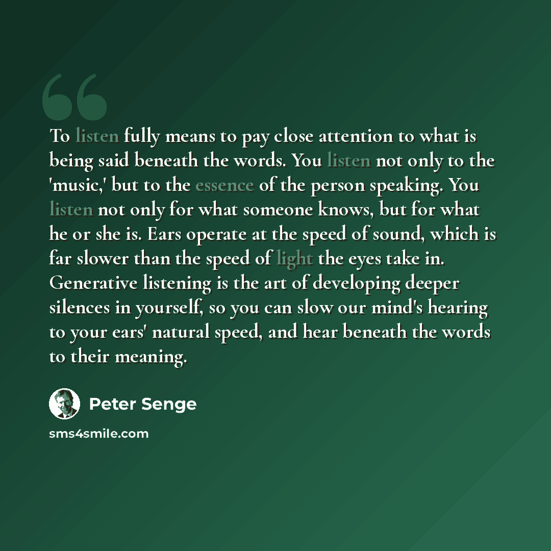 “To listen fully means to pay close attention to what is being said beneath the words. You listen not only to the 'music,' but to the essence of the person speaking. You listen not only for what someone knows, but for what he or she is. Ears operate at the speed of sound, which is far slower than…” quote by Peter Senge