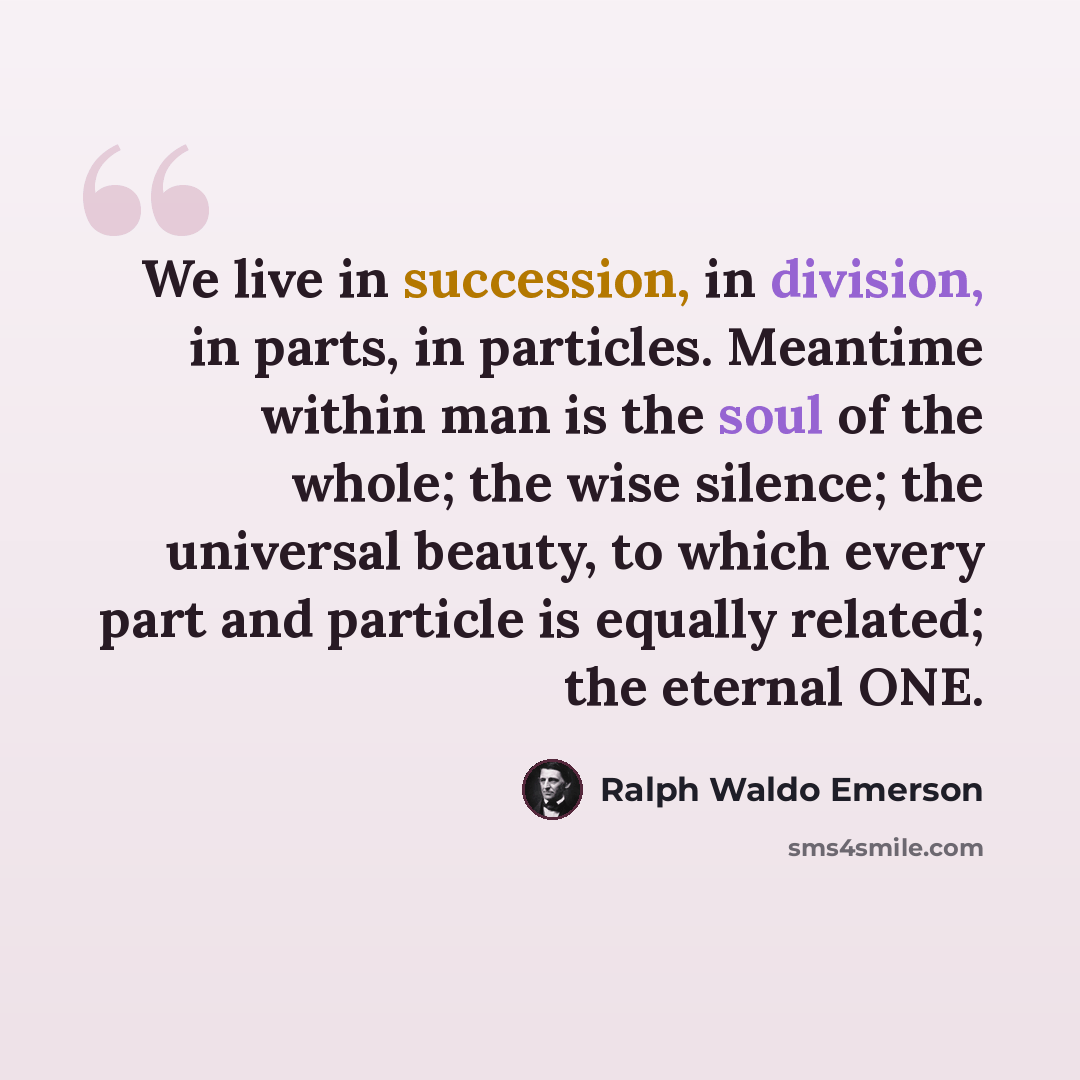 “We live in succession, in division, in parts, in particles. Meantime within man is the soul of the whole; the wise silence; the universal beauty, to which every part and particle is equally related; the eternal ONE.” quote by Ralph Waldo Emerson