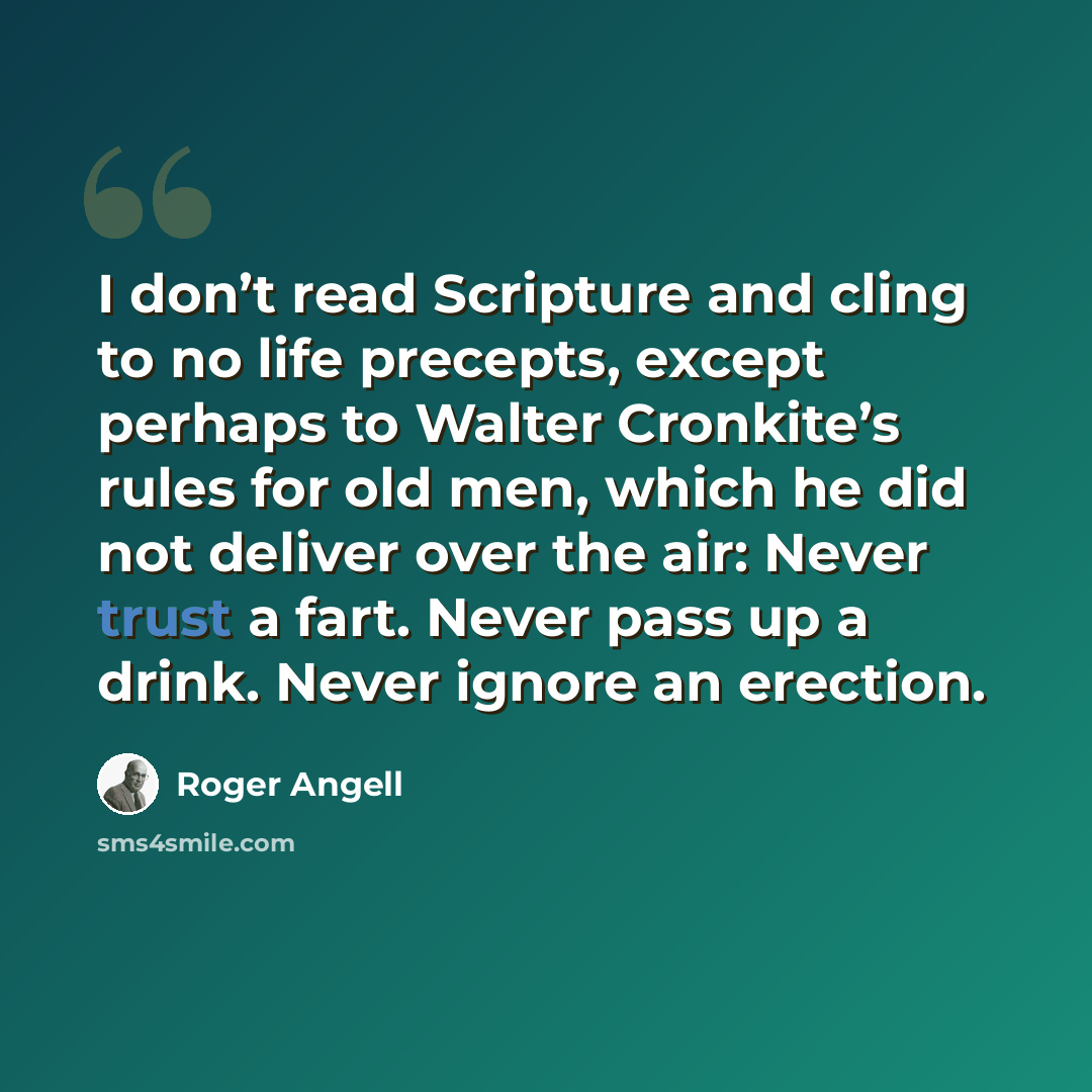 “I don’t read Scripture and cling to no life precepts, except perhaps to Walter Cronkite’s rules for old men, which he did not deliver over the air: Never trust a fart. Never pass up a drink. Never ignore an erection.” quote by Roger Angell