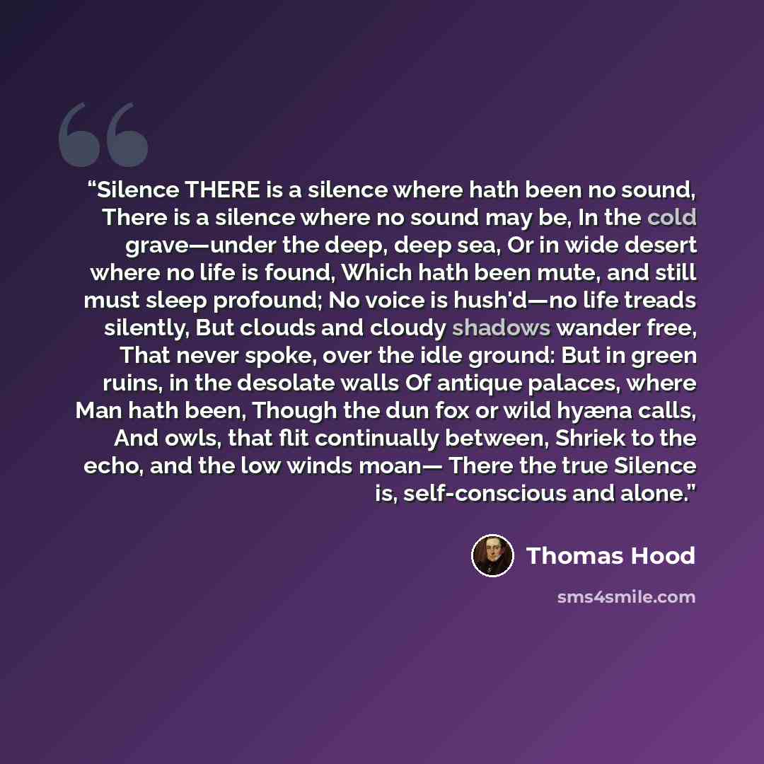 “Silence THERE is a silence where hath been no sound, There is a silence where no sound may be, In the cold grave—under the deep, deep sea, Or in wide desert where no life is found, Which hath been mute, and still must sleep profound; No voice is hush'd—no life treads silently, But clouds and…” quote by Thomas Hood