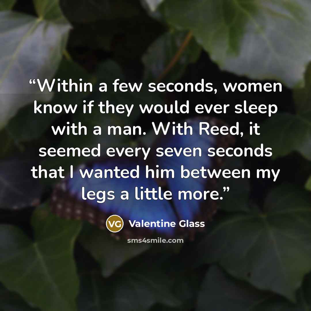 “Within a few seconds, women know if they would ever sleep with a man. With Reed, it seemed every seven seconds that I wanted him between my legs a little more.” quote by Valentine Glass