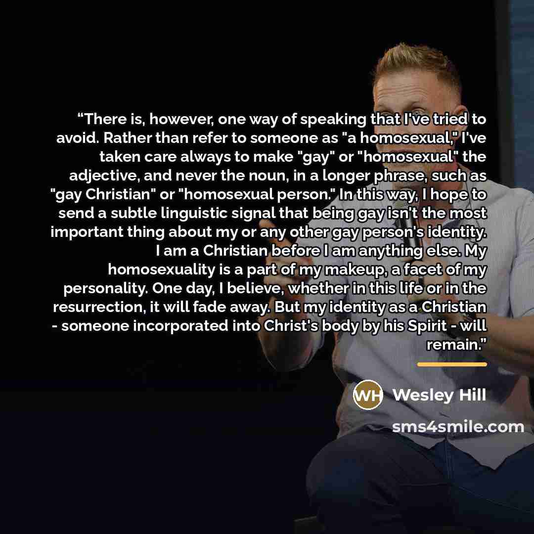 “There is, however, one way of speaking that I've tried to avoid. Rather than refer to someone as "a homosexual," I've taken care always to make "gay" or "homosexual" the adjective, and never the noun, in a longer phrase, such as "gay Christian" or "homosexual person." In this way, I hope to send a…” quote by Wesley Hill