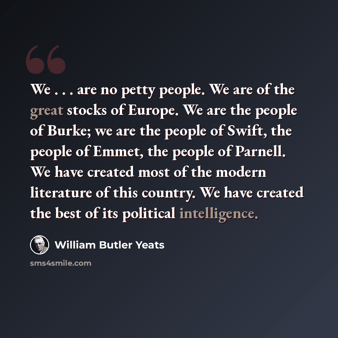 “We . . . are no petty people. We are of the great stocks of Europe. We are the people of Burke; we are the people of Swift, the people of Emmet, the people of Parnell. We have created most of the modern literature of this country. We have created the best of its political intelligence.” quote by William Butler Yeats