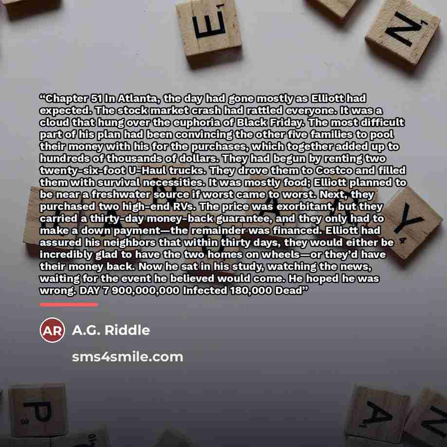 “Chapter 51 In Atlanta, the day had gone mostly as Elliott had expected. The stock market crash had rattled everyone. It was a cloud that hung over the euphoria of Black Friday. The most difficult part of his plan had been convincing the other five families to pool their money with his for the…” quote by A.G. Riddle