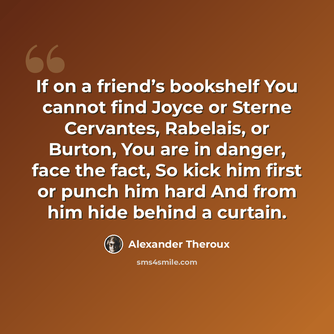 “If on a friend’s bookshelf You cannot find Joyce or Sterne Cervantes, Rabelais, or Burton, You are in danger, face the fact, So kick him first or punch him hard And from him hide behind a curtain.” quote by Alexander Theroux