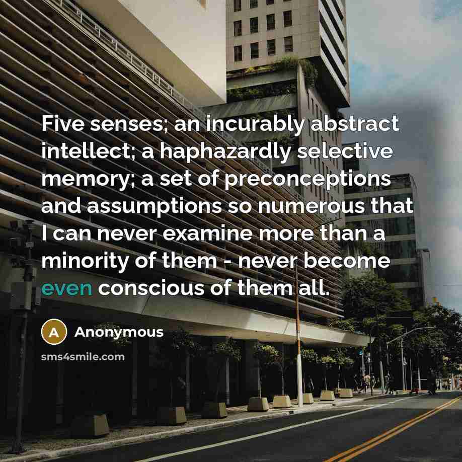 “Five senses; an incurably abstract intellect; a haphazardly selective memory; a set of preconceptions and assumptions so numerous that I can never examine more than a minority of them - never become even conscious of them all.” quote by Anonymous