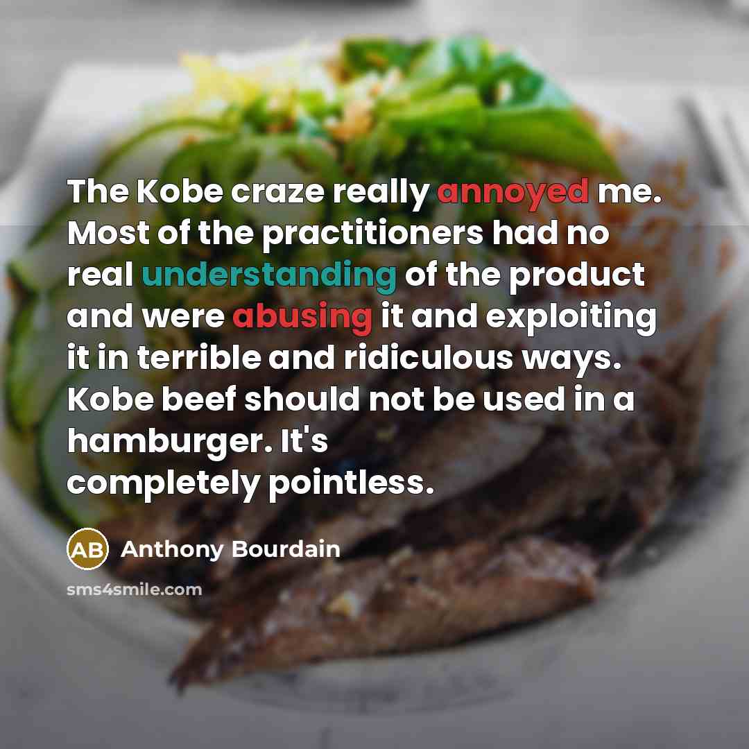 “The Kobe craze really annoyed me. Most of the practitioners had no real understanding of the product and were abusing it and exploiting it in terrible and ridiculous ways. Kobe beef should not be used in a hamburger. It's completely pointless.” quote by Anthony Bourdain