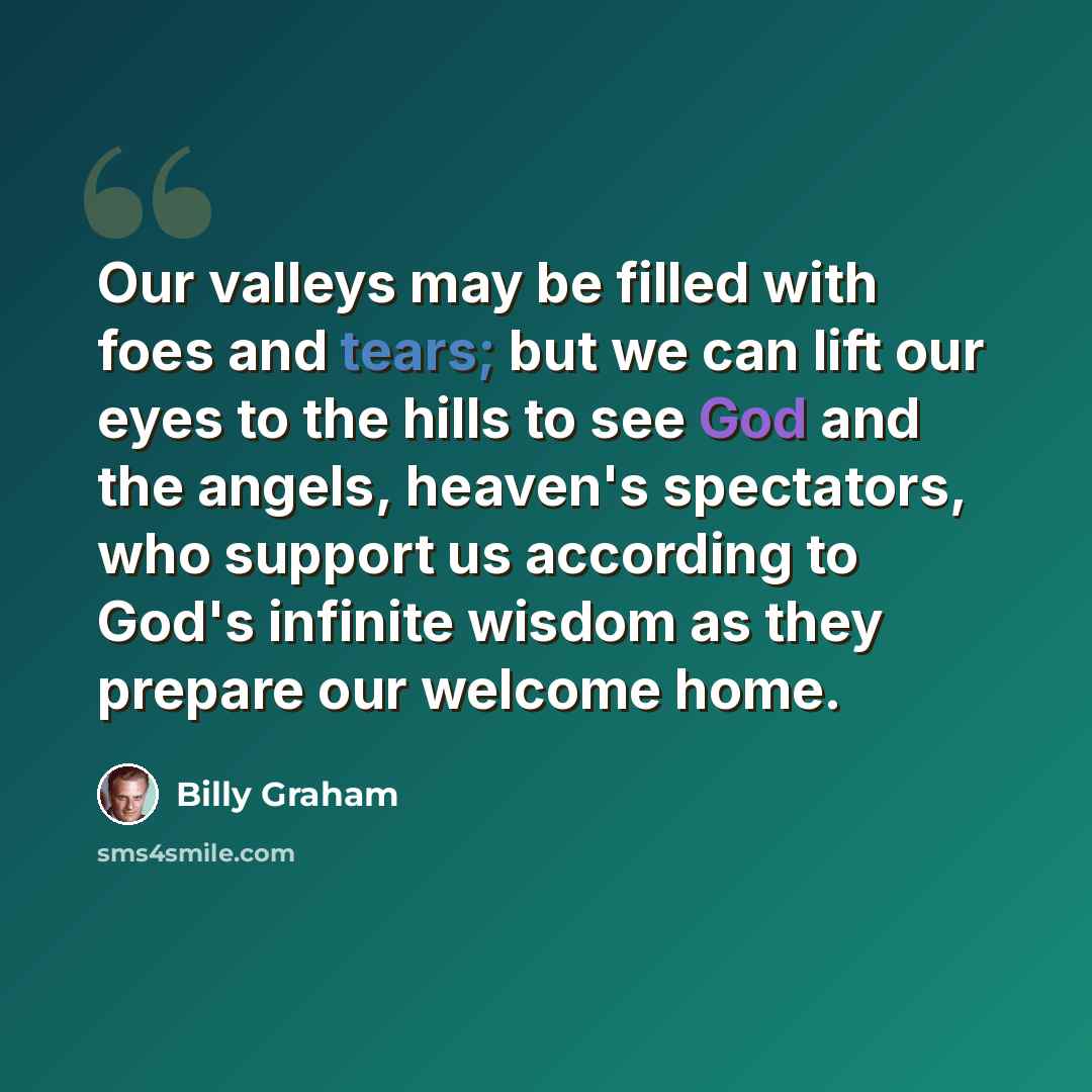 “Our valleys may be filled with foes and tears; but we can lift our eyes to the hills to see God and the angels, heaven's spectators, who support us according to God's infinite wisdom as they prepare our welcome home.” quote by Billy Graham