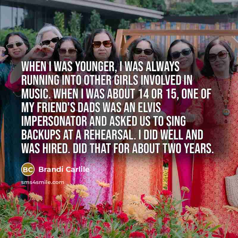 “When I was younger, I was always running into other girls involved in music. When I was about 14 or 15, one of my friend's dads was an Elvis impersonator and asked us to sing backups at a rehearsal. I did well and was hired. Did that for about two years.” quote by Brandi Carlile