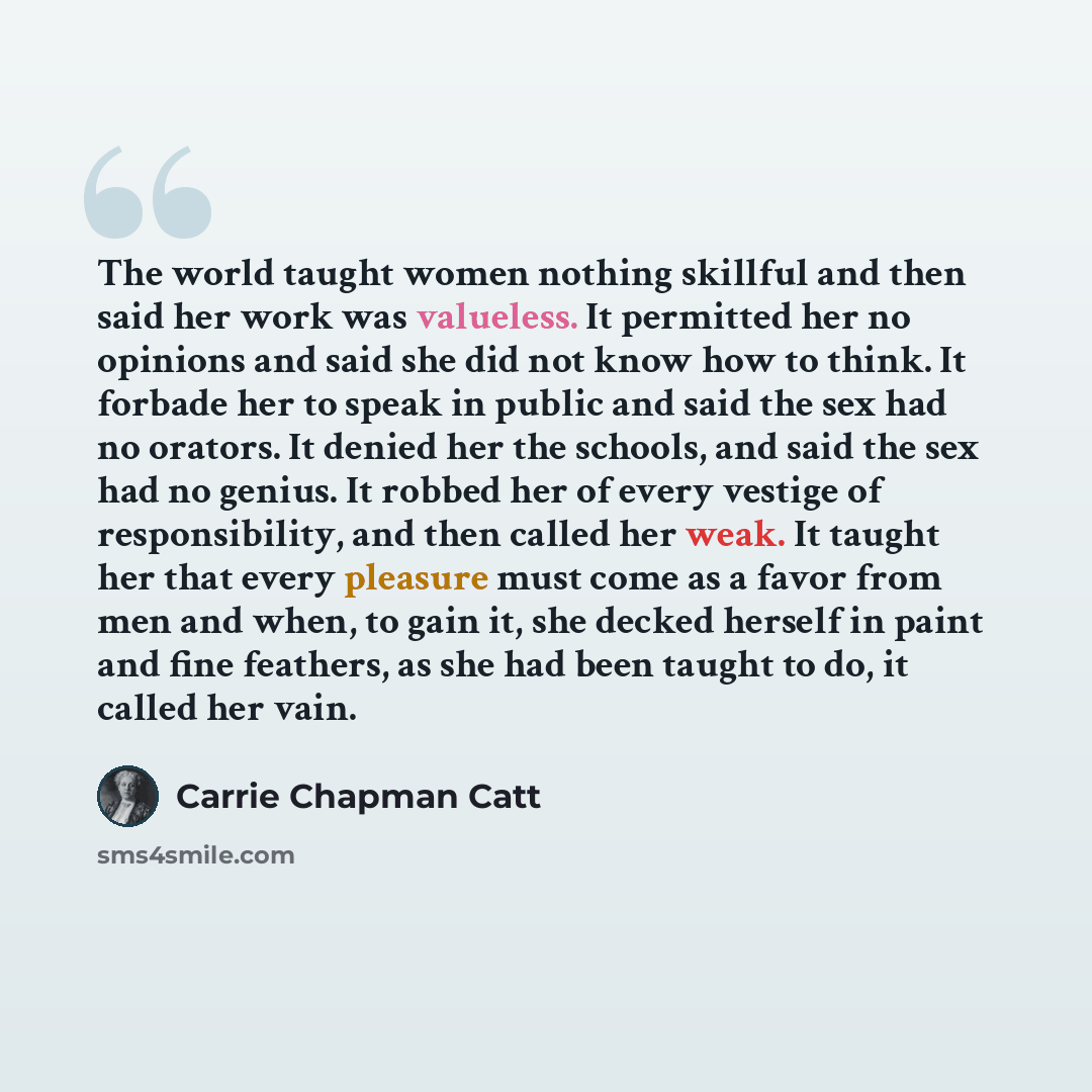 “The world taught women nothing skillful and then said her work was valueless. It permitted her no opinions and said she did not know how to think. It forbade her to speak in public and said the sex had no orators. It denied her the schools, and said the sex had no genius. It robbed her of every…” quote by Carrie Chapman Catt