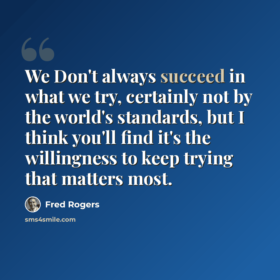 “We Don't always succeed in what we try, certainly not by the world's standards, but I think you'll find it's the willingness to keep trying that matters most.” quote by Fred Rogers