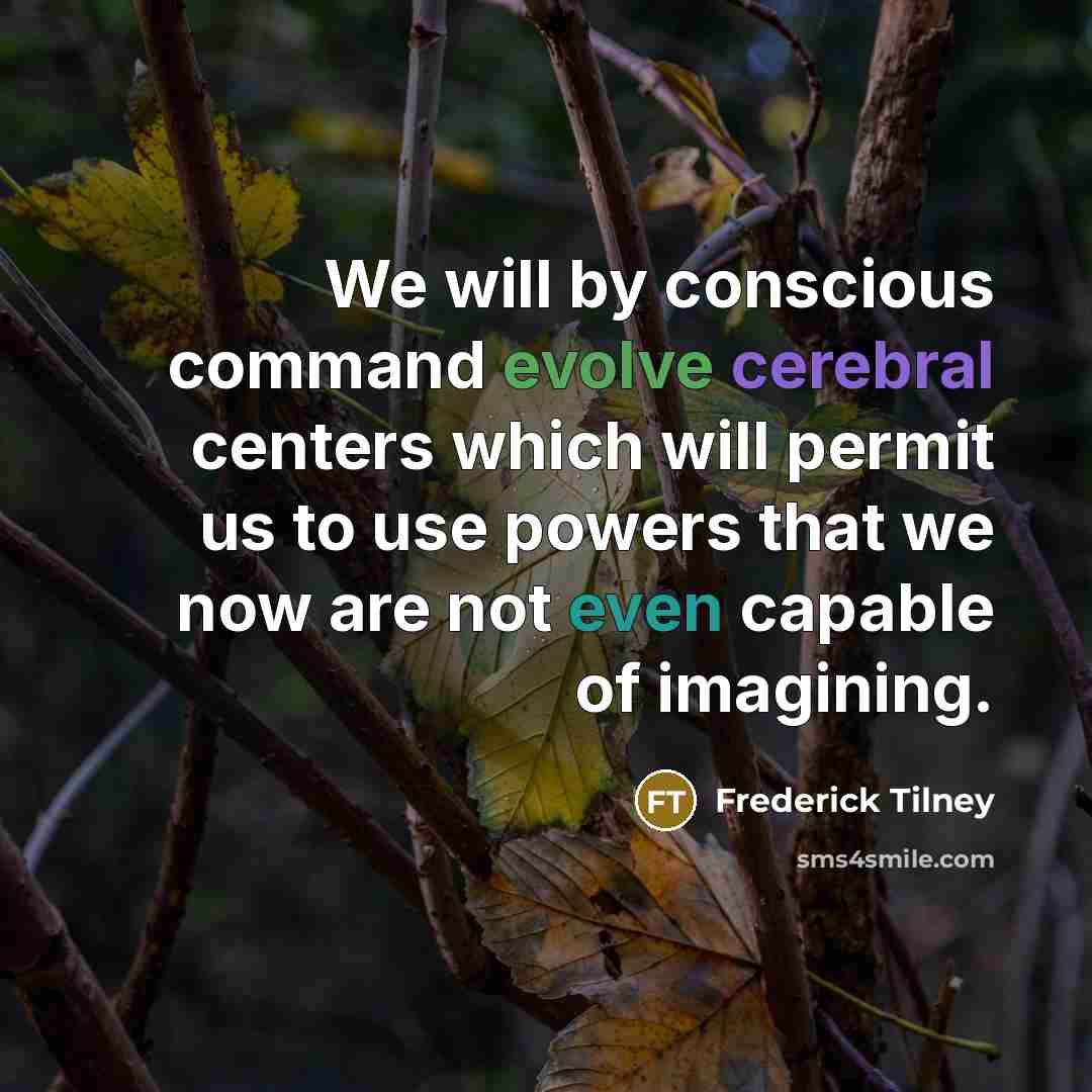 “We will by conscious command evolve cerebral centers which will permit us to use powers that we now are not even capable of imagining.” quote by Frederick Tilney
