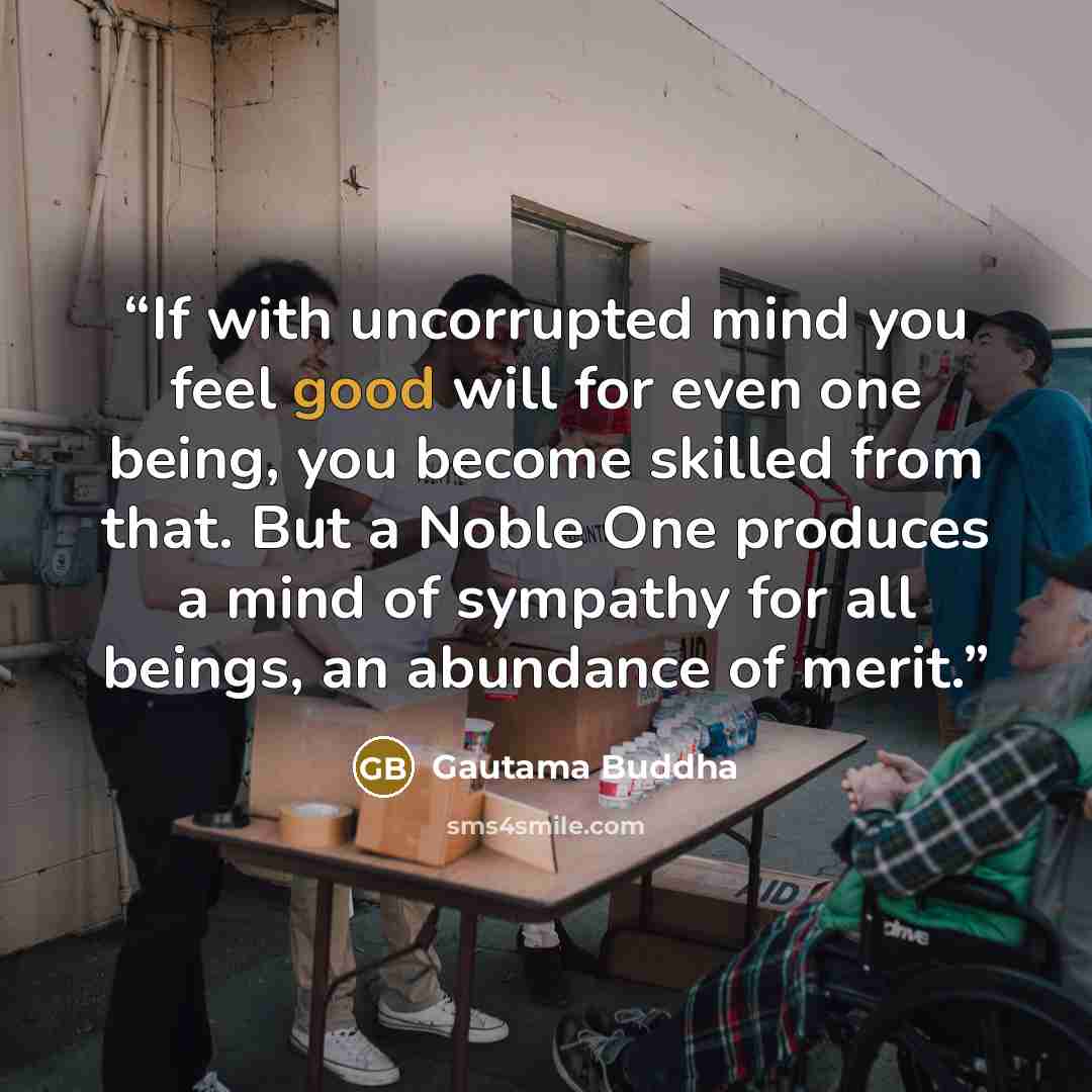 “If with uncorrupted mind you feel good will for even one being, you become skilled from that. But a Noble One produces a mind of sympathy for all beings, an abundance of merit.” quote by Gautama Buddha