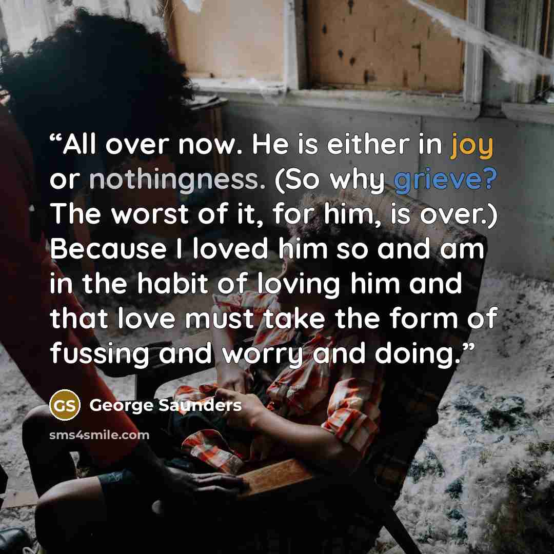 “All over now. He is either in joy or nothingness. (So why grieve? The worst of it, for him, is over.) Because I loved him so and am in the habit of loving him and that love must take the form of fussing and worry and doing.” quote by George Saunders
