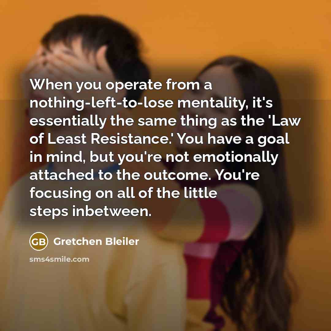 “When you operate from a nothing-left-to-lose mentality, it's essentially the same thing as the 'Law of Least Resistance.' You have a goal in mind, but you're not emotionally attached to the outcome. You're focusing on all of the little steps inbetween.” quote by Gretchen Bleiler