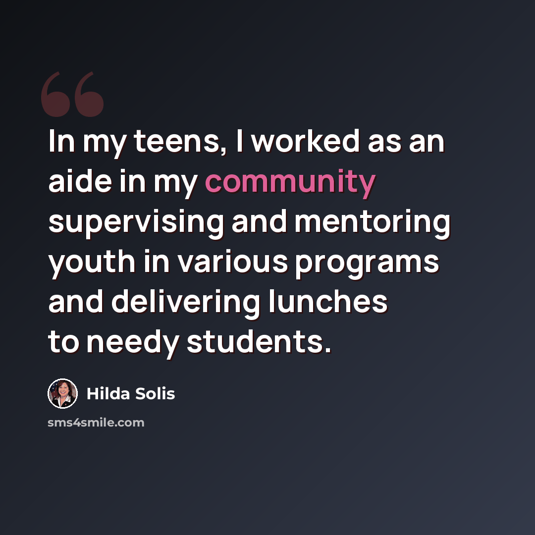 “In my teens, I worked as an aide in my community supervising and mentoring youth in various programs and delivering lunches to needy students.” quote by Hilda Solis