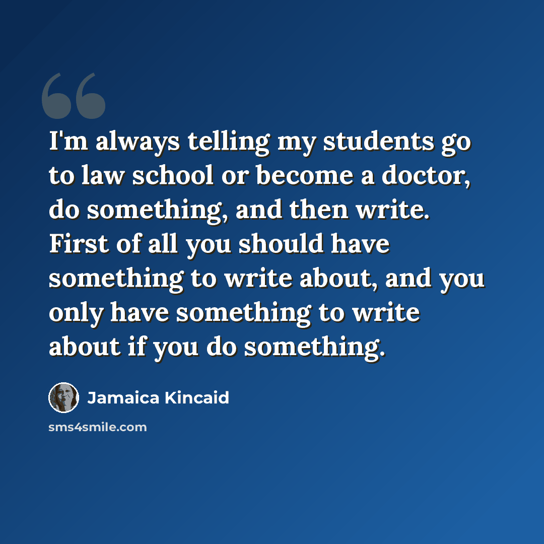 “I'm always telling my students go to law school or become a doctor, do something, and then write. First of all you should have something to write about, and you only have something to write about if you do something.” quote by Jamaica Kincaid