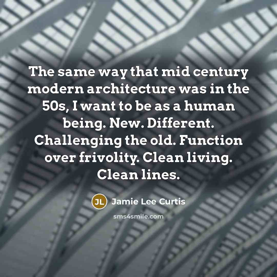 “The same way that mid century modern architecture was in the 50s, I want to be as a human being. New. Different. Challenging the old. Function over frivolity. Clean living. Clean lines.” quote by Jamie Lee Curtis