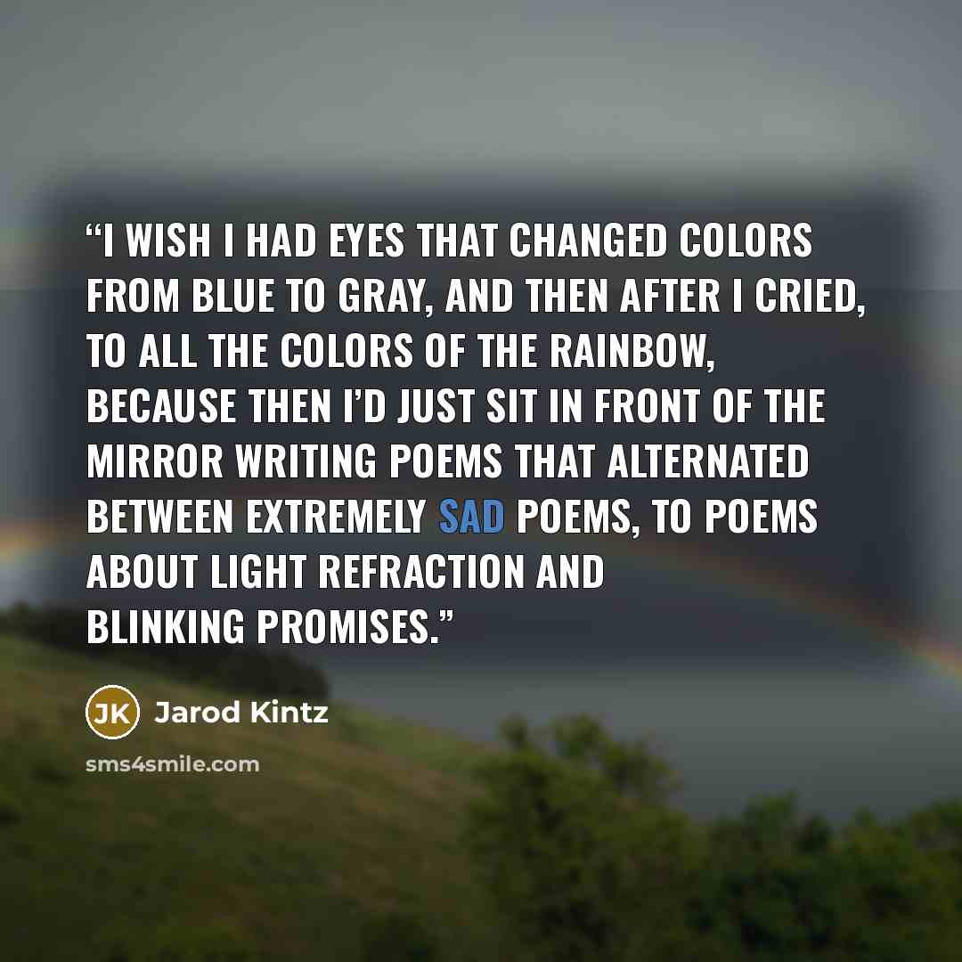 “I wish I had eyes that changed colors from blue to gray, and then after I cried, to all the colors of the rainbow, because then I’d just sit in front of the mirror writing poems that alternated between extremely sad poems, to poems about light refraction and blinking promises.” quote by Jarod Kintz