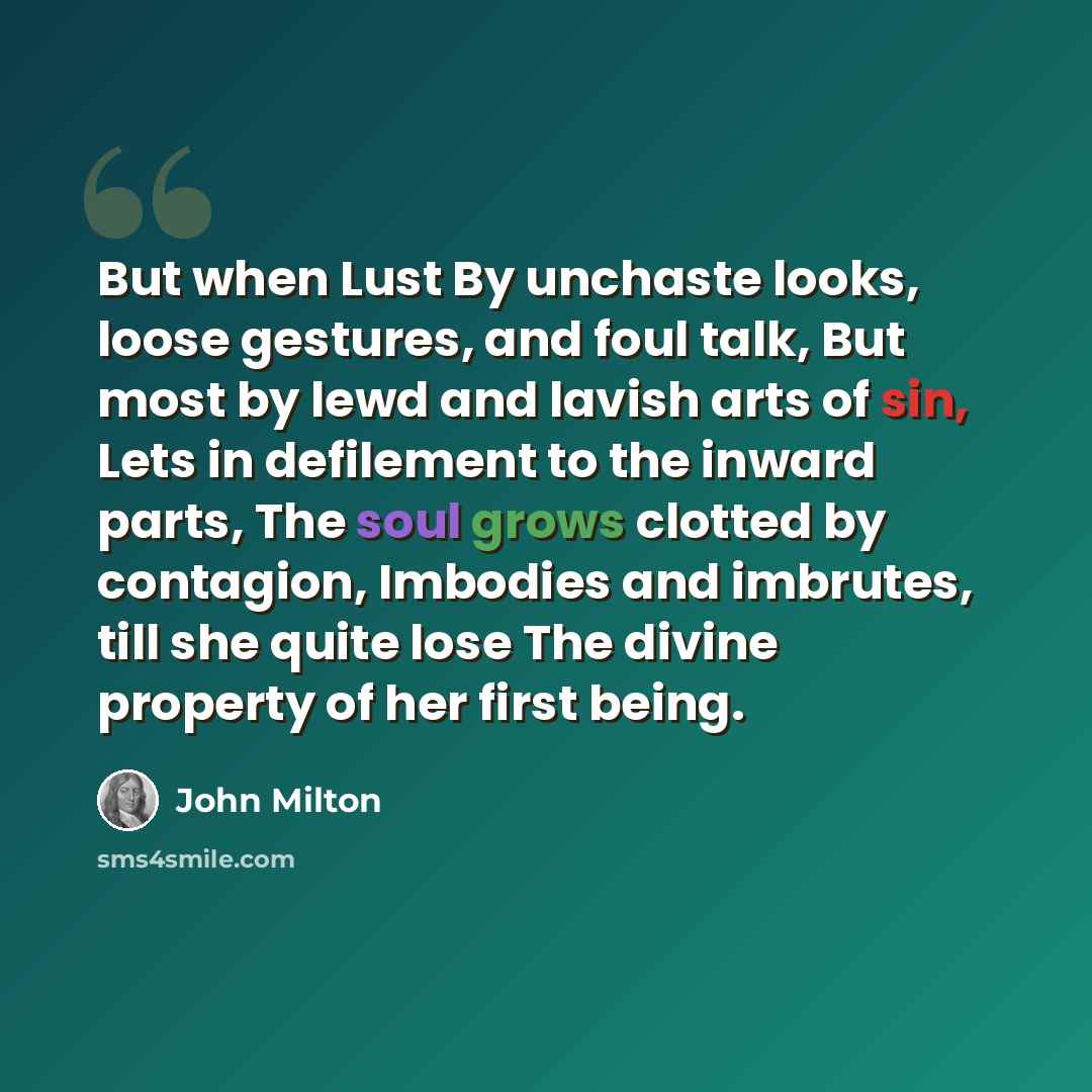 “But when Lust By unchaste looks, loose gestures, and foul talk, But most by lewd and lavish arts of sin, Lets in defilement to the inward parts, The soul grows clotted by contagion, Imbodies and imbrutes, till she quite lose The divine property of her first being.” quote by John Milton