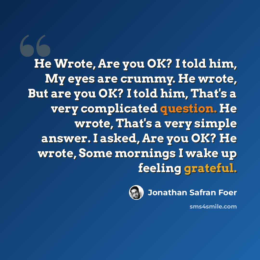 “He Wrote, Are you OK? I told him, My eyes are crummy. He wrote, But are you OK? I told him, That's a very complicated question. He wrote, That's a very simple answer. I asked, Are you OK? He wrote, Some mornings I wake up feeling grateful.” quote by Jonathan Safran Foer