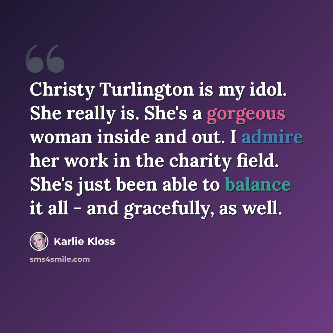 “Christy Turlington is my idol. She really is. She's a gorgeous woman inside and out. I admire her work in the charity field. She's just been able to balance it all - and gracefully, as well.” quote by Karlie Kloss