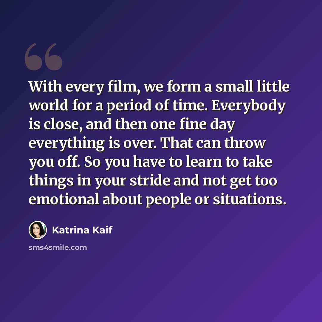 “With every film, we form a small little world for a period of time. Everybody is close, and then one fine day everything is over. That can throw you off. So you have to learn to take things in your stride and not get too emotional about people or situations.” quote by Katrina Kaif