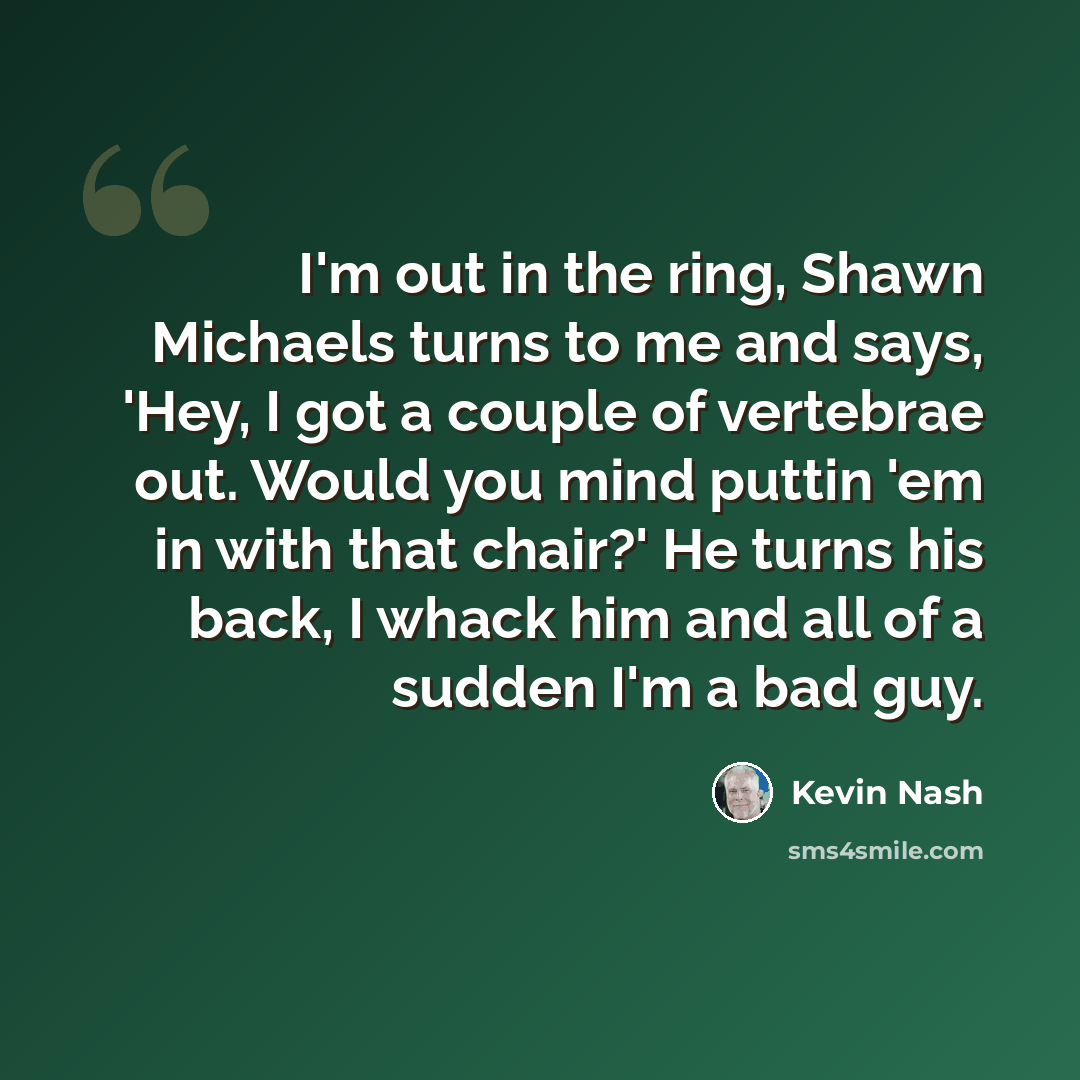 “I'm out in the ring, Shawn Michaels turns to me and says, 'Hey, I got a couple of vertebrae out. Would you mind puttin 'em in with that chair?' He turns his back, I whack him and all of a sudden I'm a bad guy.” quote by Kevin Nash