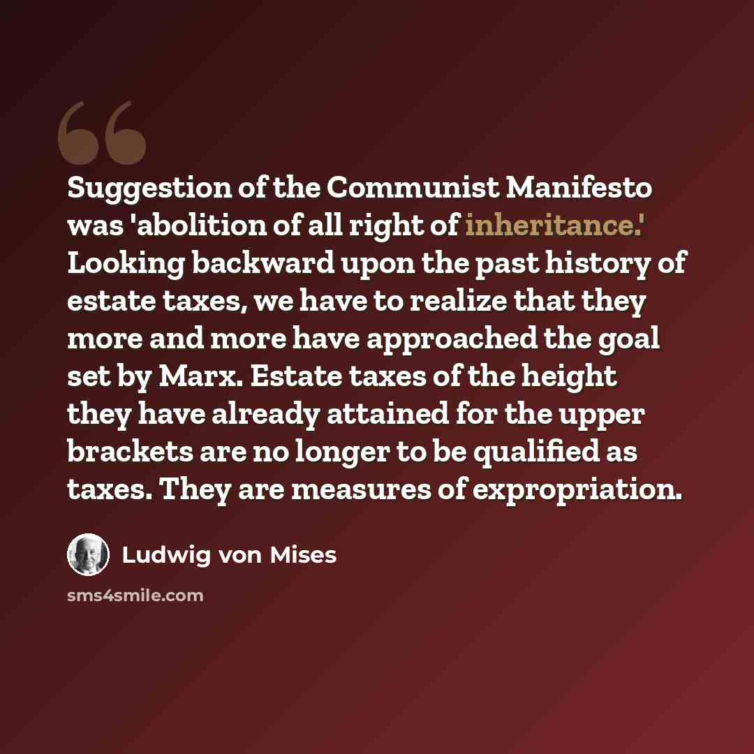 “Suggestion of the Communist Manifesto was 'abolition of all right of inheritance.' Looking backward upon the past history of estate taxes, we have to realize that they more and more have approached the goal set by Marx. Estate taxes of the height they have already attained for the upper brackets…” quote by Ludwig von Mises