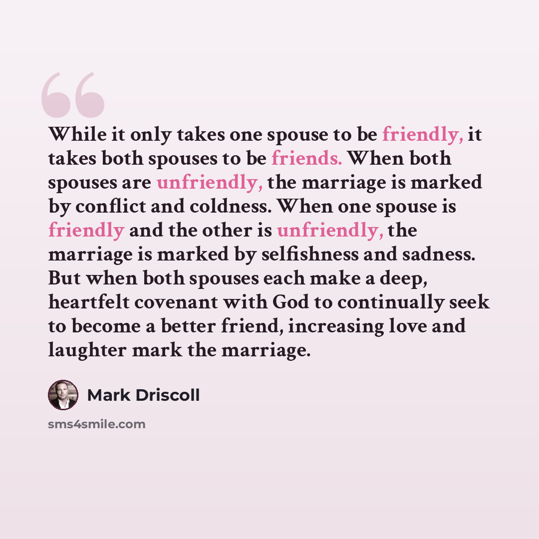 “While it only takes one spouse to be friendly, it takes both spouses to be friends. When both spouses are unfriendly, the marriage is marked by conflict and coldness. When one spouse is friendly and the other is unfriendly, the marriage is marked by selfishness and sadness. But when both spouses…” quote by Mark Driscoll