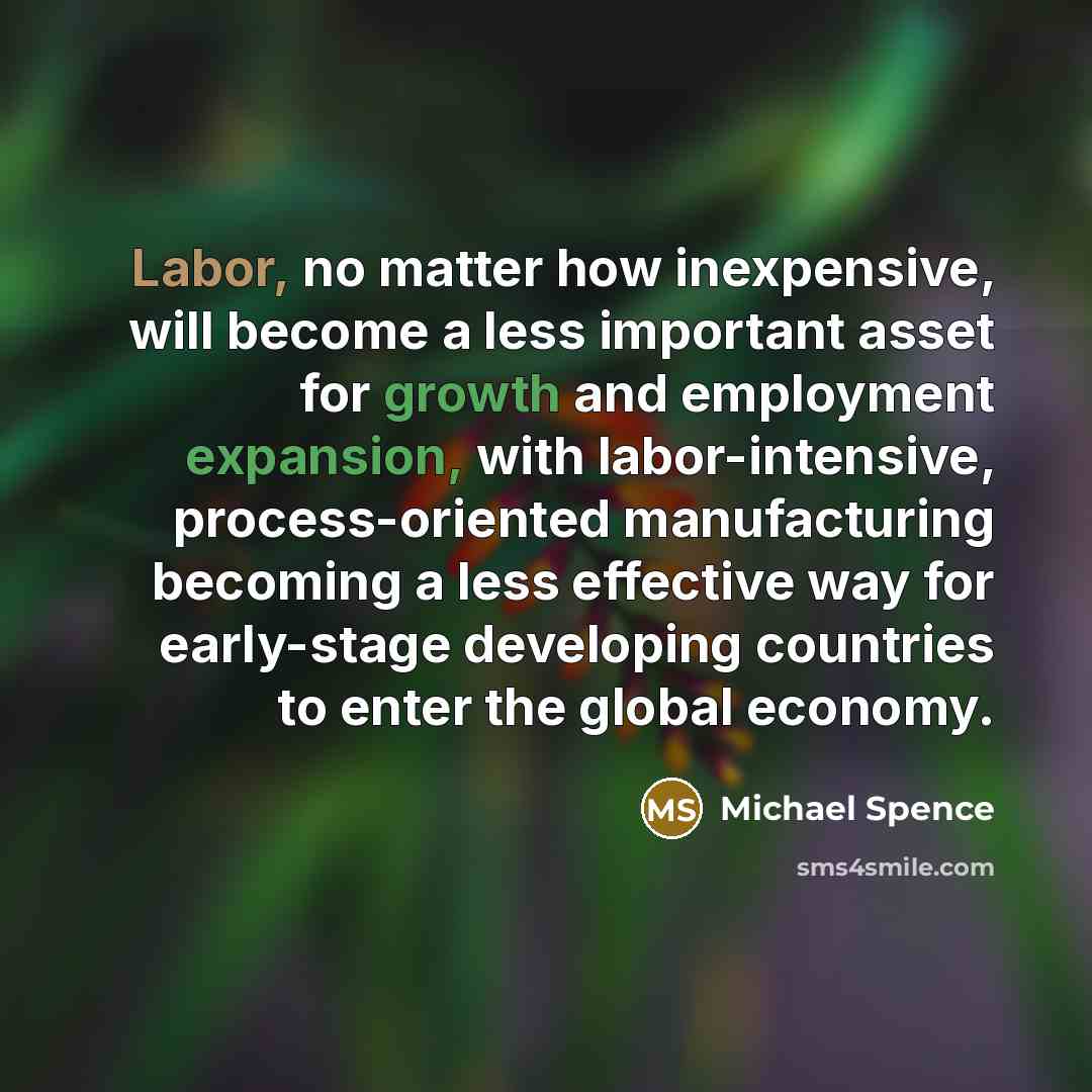 “Labor, no matter how inexpensive, will become a less important asset for growth and employment expansion, with labor-intensive, process-oriented manufacturing becoming a less effective way for early-stage developing countries to enter the global economy.” quote by Michael Spence