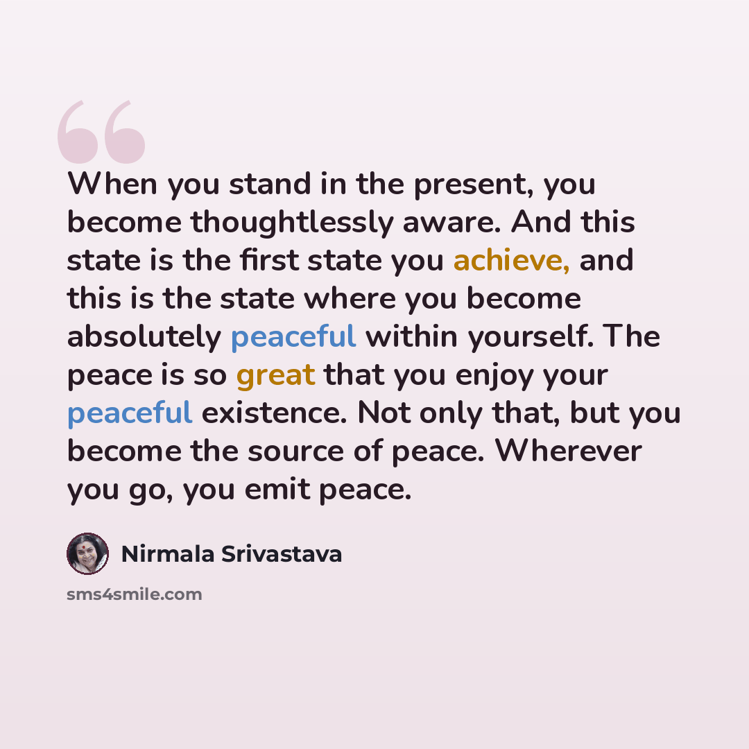 “When you stand in the present, you become thoughtlessly aware. And this state is the first state you achieve, and this is the state where you become absolutely peaceful within yourself. The peace is so great that you enjoy your peaceful existence. Not only that, but you become the source of peace…” quote by Nirmala Srivastava