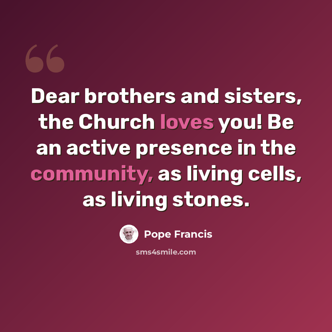 “Dear brothers and sisters, the Church loves you! Be an active presence in the community, as living cells, as living stones.” quote by Pope Francis