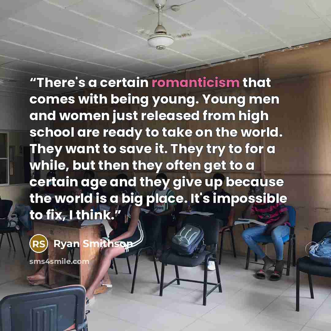 “There's a certain romanticism that comes with being young. Young men and women just released from high school are ready to take on the world. They want to save it. They try to for a while, but then they often get to a certain age and they give up because the world is a big place. It's impossible…” quote by Ryan Smithson