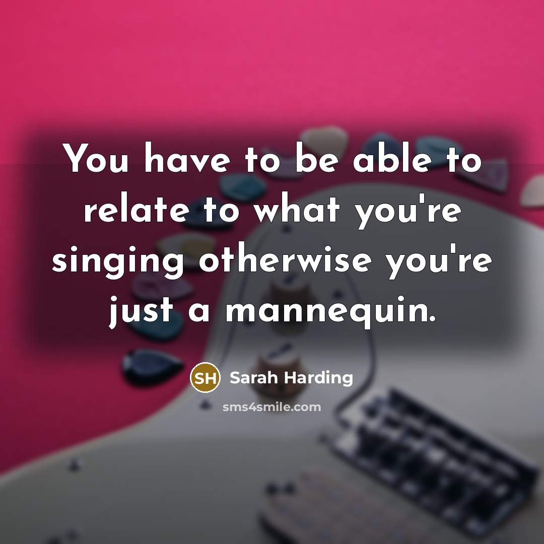 “You have to be able to relate to what you're singing otherwise you're just a mannequin.” quote by Sarah Harding