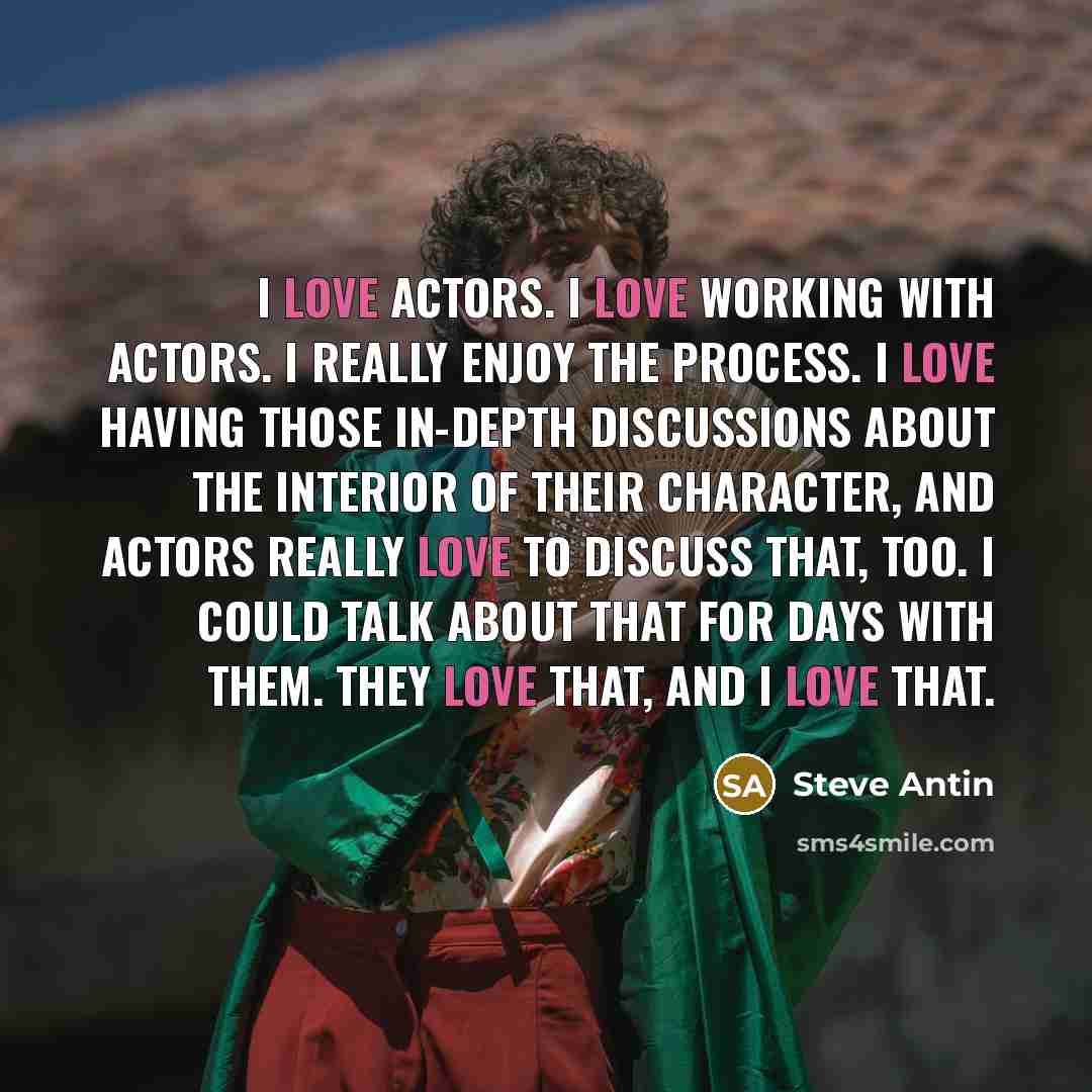 “I love actors. I love working with actors. I really enjoy the process. I love having those in-depth discussions about the interior of their character, and actors really love to discuss that, too. I could talk about that for days with them. They love that, and I love that.” quote by Steve Antin