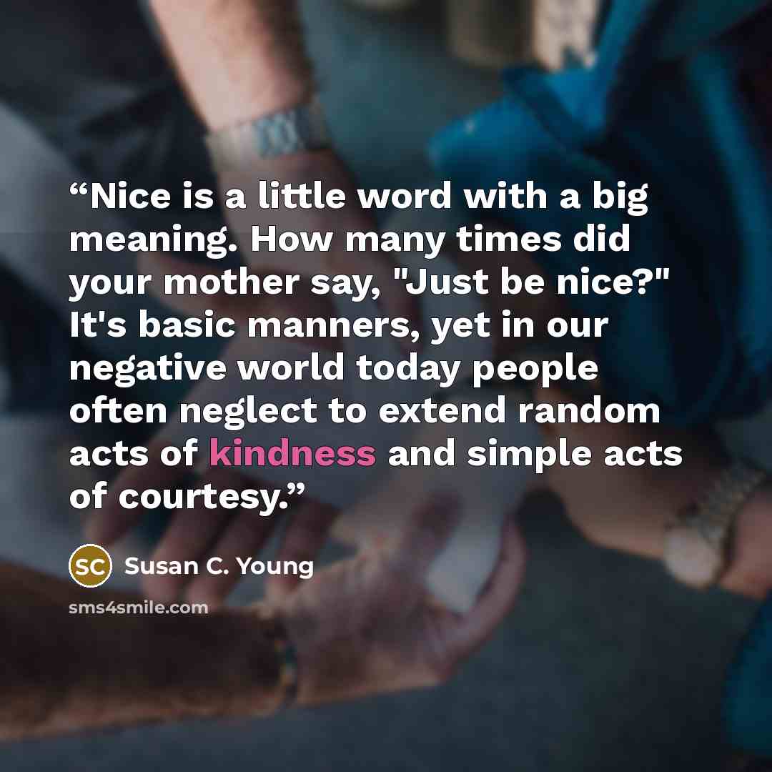 “Nice is a little word with a big meaning. How many times did your mother say, "Just be nice?" It's basic manners, yet in our negative world today people often neglect to extend random acts of kindness and simple acts of courtesy.” quote by Susan C. Young